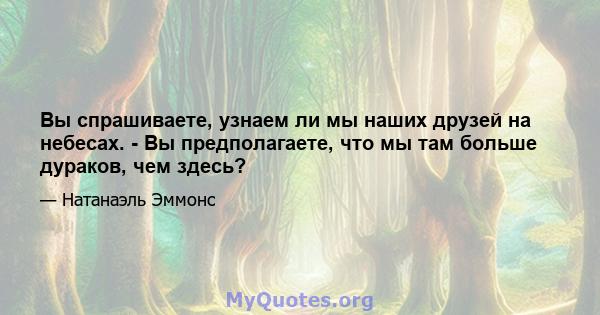 Вы спрашиваете, узнаем ли мы наших друзей на небесах. - Вы предполагаете, что мы там больше дураков, чем здесь?