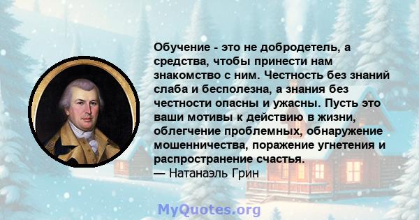 Обучение - это не добродетель, а средства, чтобы принести нам знакомство с ним. Честность без знаний слаба и бесполезна, а знания без честности опасны и ужасны. Пусть это ваши мотивы к действию в жизни, облегчение