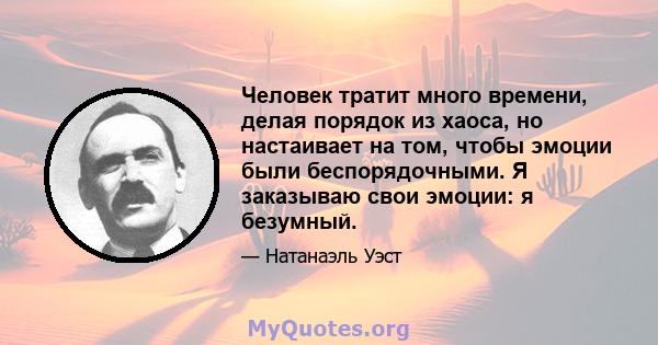 Человек тратит много времени, делая порядок из хаоса, но настаивает на том, чтобы эмоции были беспорядочными. Я заказываю свои эмоции: я безумный.