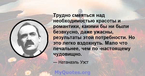 Трудно смеяться над необходимостью красоты и романтики, какими бы ни были безвкусно, даже ужасны, результаты этой потребности. Но это легко вздохнуть. Мало что печальнее, чем по -настоящему чудовищно.