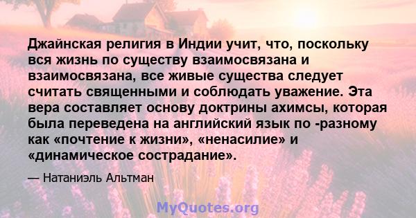 Джайнская религия в Индии учит, что, поскольку вся жизнь по существу взаимосвязана и взаимосвязана, все живые существа следует считать священными и соблюдать уважение. Эта вера составляет основу доктрины ахимсы, которая 