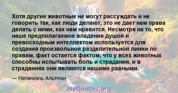 Хотя другие животные не могут рассуждать и не говорить так, как люди делают, это не дает нам права делать с ними, как нам нравится. Несмотря на то, что наше предполагаемое владение душой и превосходным интеллектом