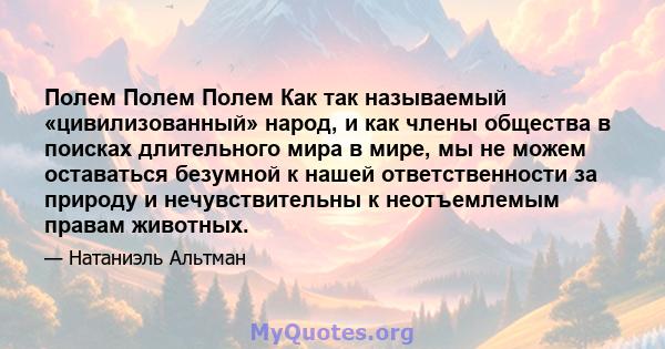 Полем Полем Полем Как так называемый «цивилизованный» народ, и как члены общества в поисках длительного мира в мире, мы не можем оставаться безумной к нашей ответственности за природу и нечувствительны к неотъемлемым