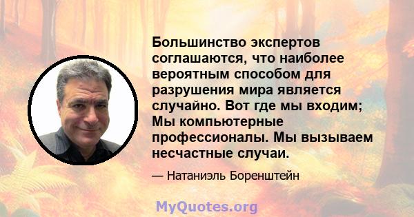 Большинство экспертов соглашаются, что наиболее вероятным способом для разрушения мира является случайно. Вот где мы входим; Мы компьютерные профессионалы. Мы вызываем несчастные случаи.