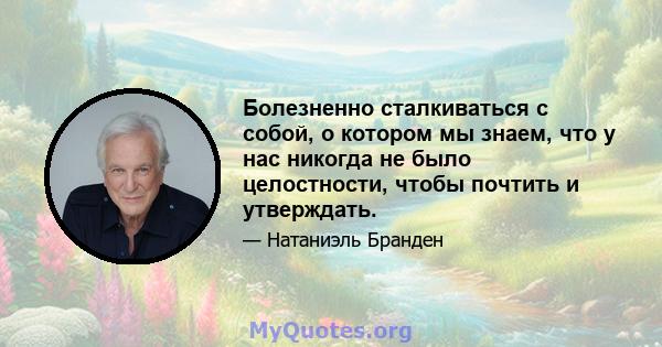 Болезненно сталкиваться с собой, о котором мы знаем, что у нас никогда не было целостности, чтобы почтить и утверждать.