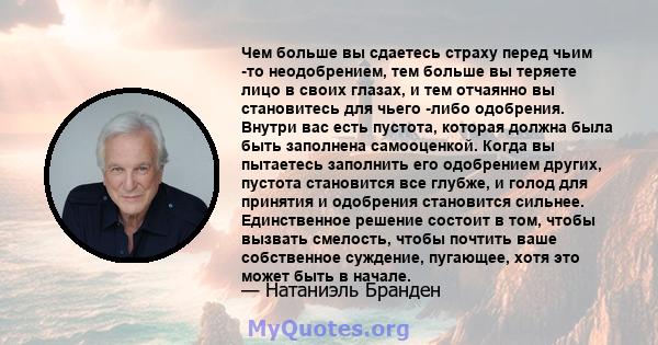 Чем больше вы сдаетесь страху перед чьим -то неодобрением, тем больше вы теряете лицо в своих глазах, и тем отчаянно вы становитесь для чьего -либо одобрения. Внутри вас есть пустота, которая должна была быть заполнена