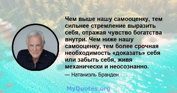 Чем выше нашу самооценку, тем сильнее стремление выразить себя, отражая чувство богатства внутри. Чем ниже нашу самооценку, тем более срочная необходимость «доказать» себя или забыть себя, живя механически и неосознанно.