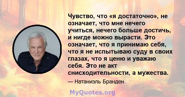 Чувство, что «я достаточно», не означает, что мне нечего учиться, нечего больше достичь, и нигде можно вырасти. Это означает, что я принимаю себя, что я не испытываю суду в своих глазах, что я ценю и уважаю себя. Это не 