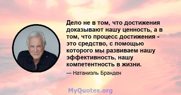 Дело не в том, что достижения доказывают нашу ценность, а в том, что процесс достижения - это средство, с помощью которого мы развиваем нашу эффективность, нашу компетентность в жизни.