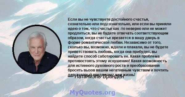 Если вы не чувствуете достойного счастья, сознательно или подсознательно, или если вы приняли идею о том, что счастье как -то неверно или не может продлиться, вы не будете отвечать соответствующим образом, когда счастье 