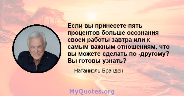 Если вы принесете пять процентов больше осознания своей работы завтра или к самым важным отношениям, что вы можете сделать по -другому? Вы готовы узнать?