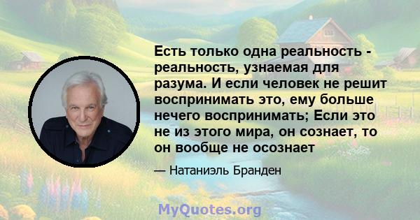 Есть только одна реальность - реальность, узнаемая для разума. И если человек не решит воспринимать это, ему больше нечего воспринимать; Если это не из этого мира, он сознает, то он вообще не осознает