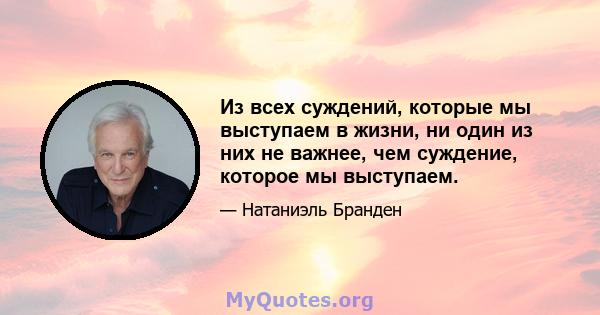 Из всех суждений, которые мы выступаем в жизни, ни один из них не важнее, чем суждение, которое мы выступаем.