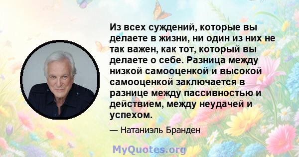 Из всех суждений, которые вы делаете в жизни, ни один из них не так важен, как тот, который вы делаете о себе. Разница между низкой самооценкой и высокой самооценкой заключается в разнице между пассивностью и действием, 