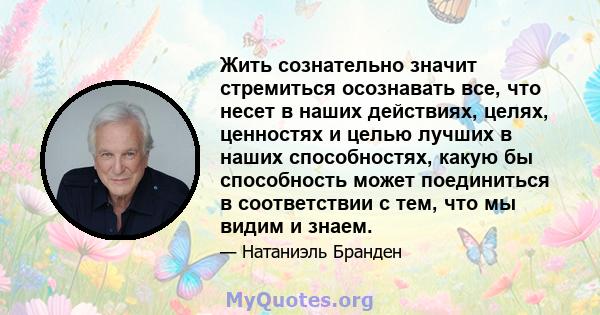 Жить сознательно значит стремиться осознавать все, что несет в наших действиях, целях, ценностях и целью лучших в наших способностях, какую бы способность может поединиться в соответствии с тем, что мы видим и знаем.