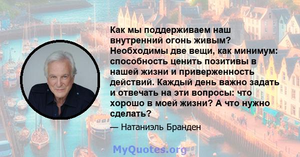 Как мы поддерживаем наш внутренний огонь живым? Необходимы две вещи, как минимум: способность ценить позитивы в нашей жизни и приверженность действий. Каждый день важно задать и отвечать на эти вопросы: что хорошо в