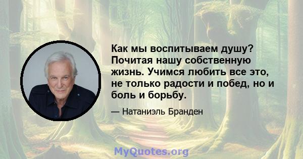 Как мы воспитываем душу? Почитая нашу собственную жизнь. Учимся любить все это, не только радости и побед, но и боль и борьбу.