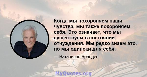 Когда мы похороняем наши чувства, мы также похороняем себя. Это означает, что мы существуем в состоянии отчуждения. Мы редко знаем это, но мы одиноки для себя.