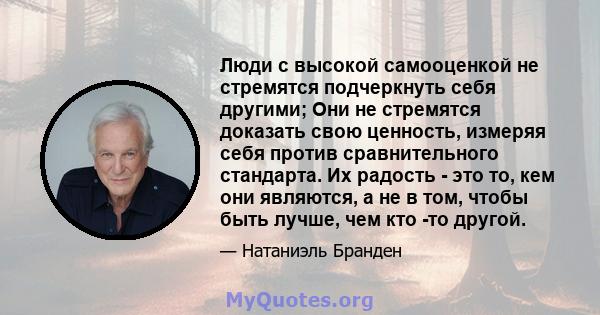 Люди с высокой самооценкой не стремятся подчеркнуть себя другими; Они не стремятся доказать свою ценность, измеряя себя против сравнительного стандарта. Их радость - это то, кем они являются, а не в том, чтобы быть