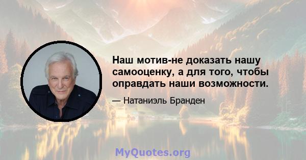 Наш мотив-не доказать нашу самооценку, а для того, чтобы оправдать наши возможности.