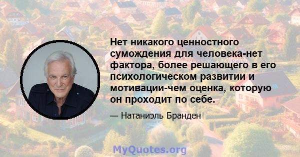 Нет никакого ценностного сумождения для человека-нет фактора, более решающего в его психологическом развитии и мотивации-чем оценка, которую он проходит по себе.