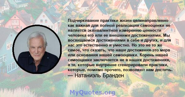 Подчеркивание практики жизни целенаправленно как важная для полной реализации самооценки не является эквивалентной измерению ценности человека его или ее внешними достижениями. Мы восхищаемся достижениями в себе и