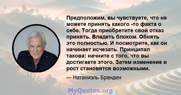 Предположим, вы чувствуете, что не можете принять какого -то факта о себе. Тогда приобретите свой отказ принять. Владеть блоком. Обнять это полностью. И посмотрите, как он начинает исчезать. Принципал такова: начните с