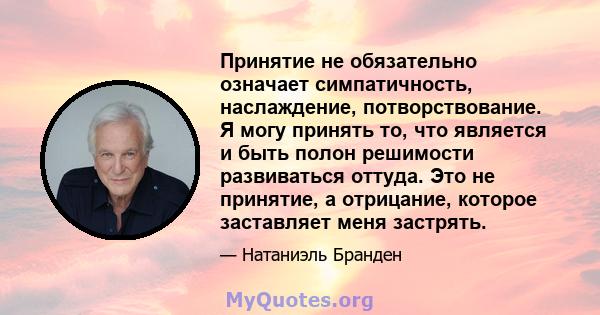 Принятие не обязательно означает симпатичность, наслаждение, потворствование. Я могу принять то, что является и быть полон решимости развиваться оттуда. Это не принятие, а отрицание, которое заставляет меня застрять.