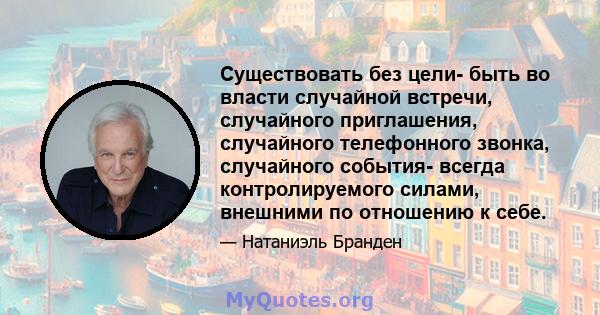 Существовать без цели- быть во власти случайной встречи, случайного приглашения, случайного телефонного звонка, случайного события- всегда контролируемого силами, внешними по отношению к себе.