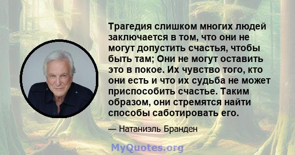 Трагедия слишком многих людей заключается в том, что они не могут допустить счастья, чтобы быть там; Они не могут оставить это в покое. Их чувство того, кто они есть и что их судьба не может приспособить счастье. Таким