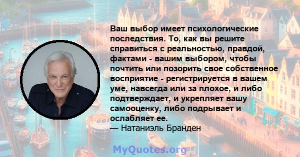 Ваш выбор имеет психологические последствия. То, как вы решите справиться с реальностью, правдой, фактами - вашим выбором, чтобы почтить или позорить свое собственное восприятие - регистрируется в вашем уме, навсегда