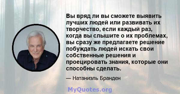 Вы вряд ли вы сможете выявить лучших людей или развивать их творчество, если каждый раз, когда вы слышите о их проблемах, вы сразу же предлагаете решение побуждать людей искать свои собственные решения и проецировать