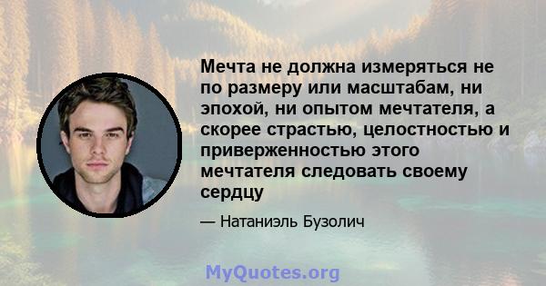 Мечта не должна измеряться не по размеру или масштабам, ни эпохой, ни опытом мечтателя, а скорее страстью, целостностью и приверженностью этого мечтателя следовать своему сердцу