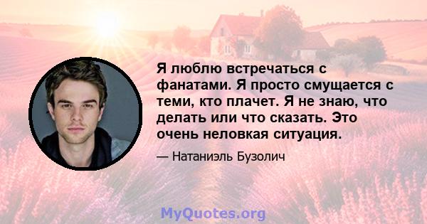 Я люблю встречаться с фанатами. Я просто смущается с теми, кто плачет. Я не знаю, что делать или что сказать. Это очень неловкая ситуация.