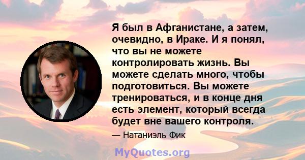 Я был в Афганистане, а затем, очевидно, в Ираке. И я понял, что вы не можете контролировать жизнь. Вы можете сделать много, чтобы подготовиться. Вы можете тренироваться, и в конце дня есть элемент, который всегда будет