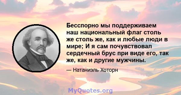 Бесспорно мы поддерживаем наш национальный флаг столь же столь же, как и любые люди в мире; И я сам почувствовал сердечный брус при виде его, так же, как и другие мужчины.