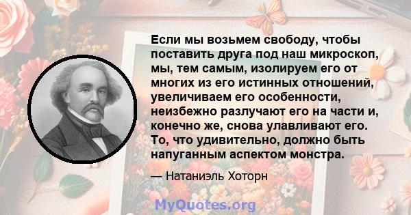 Если мы возьмем свободу, чтобы поставить друга под наш микроскоп, мы, тем самым, изолируем его от многих из его истинных отношений, увеличиваем его особенности, неизбежно разлучают его на части и, конечно же, снова