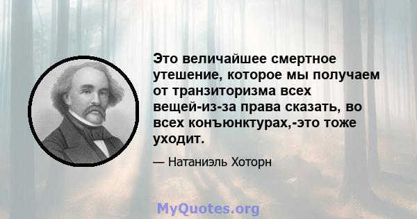 Это величайшее смертное утешение, которое мы получаем от транзиторизма всех вещей-из-за права сказать, во всех конъюнктурах,-это тоже уходит.