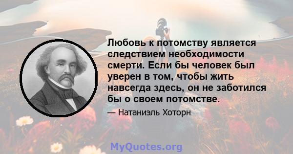 Любовь к потомству является следствием необходимости смерти. Если бы человек был уверен в том, чтобы жить навсегда здесь, он не заботился бы о своем потомстве.