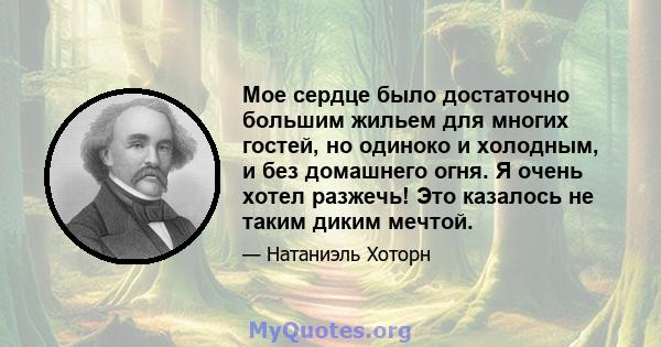 Мое сердце было достаточно большим жильем для многих гостей, но одиноко и холодным, и без домашнего огня. Я очень хотел разжечь! Это казалось не таким диким мечтой.