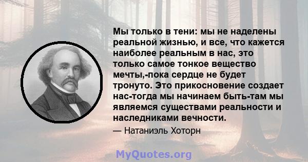 Мы только в тени: мы не наделены реальной жизнью, и все, что кажется наиболее реальным в нас, это только самое тонкое вещество мечты,-пока сердце не будет тронуто. Это прикосновение создает нас-тогда мы начинаем