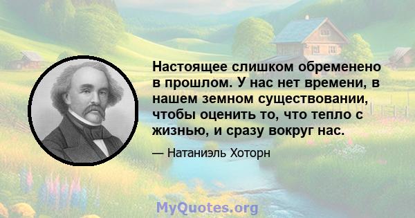 Настоящее слишком обременено в прошлом. У нас нет времени, в нашем земном существовании, чтобы оценить то, что тепло с жизнью, и сразу вокруг нас.