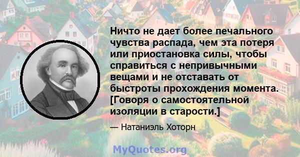 Ничто не дает более печального чувства распада, чем эта потеря или приостановка силы, чтобы справиться с непривычными вещами и не отставать от быстроты прохождения момента. [Говоря о самостоятельной изоляции в старости.]