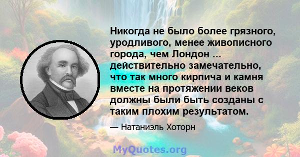 Никогда не было более грязного, уродливого, менее живописного города, чем Лондон ... действительно замечательно, что так много кирпича и камня вместе на протяжении веков должны были быть созданы с таким плохим