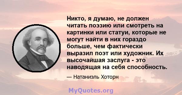 Никто, я думаю, не должен читать поэзию или смотреть на картинки или статуи, которые не могут найти в них гораздо больше, чем фактически выразил поэт или художник. Их высочайшая заслуга - это наводящая на себя