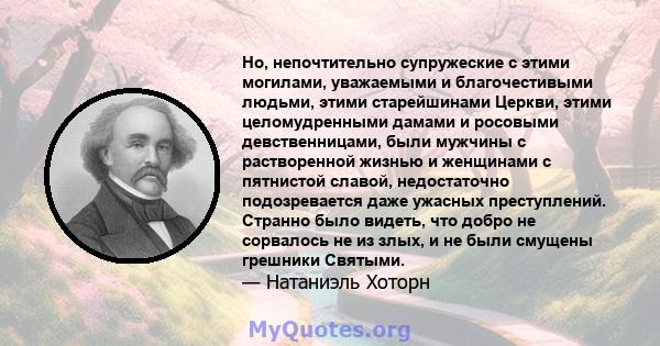 Но, непочтительно супружеские с этими могилами, уважаемыми и благочестивыми людьми, этими старейшинами Церкви, этими целомудренными дамами и росовыми девственницами, были мужчины с растворенной жизнью и женщинами с