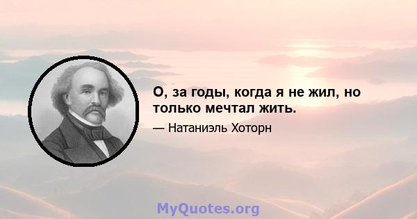 О, за годы, когда я не жил, но только мечтал жить.