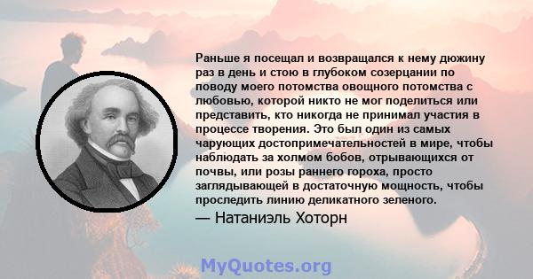 Раньше я посещал и возвращался к нему дюжину раз в день и стою в глубоком созерцании по поводу моего потомства овощного потомства с любовью, которой никто не мог поделиться или представить, кто никогда не принимал