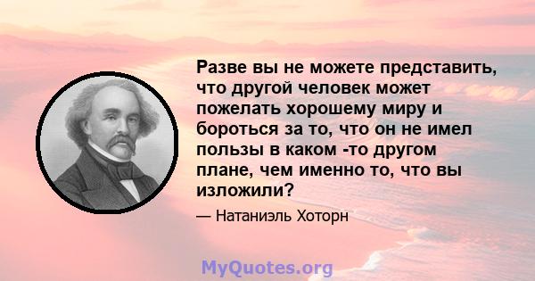 Разве вы не можете представить, что другой человек может пожелать хорошему миру и бороться за то, что он не имел пользы в каком -то другом плане, чем именно то, что вы изложили?