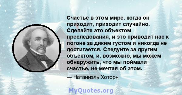 Счастье в этом мире, когда он приходит, приходит случайно. Сделайте это объектом преследования, и это приводит нас к погоне за диким густом и никогда не достигается. Следуйте за другим объектом, и, возможно, мы можем